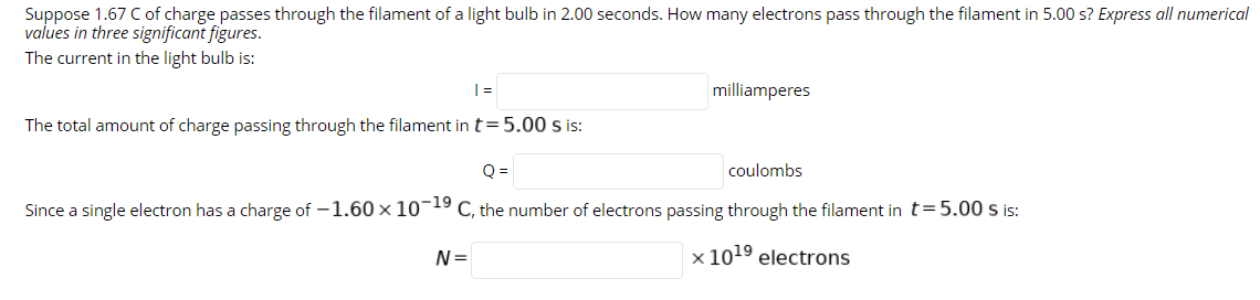 Suppose 1.67 C of charge passes through the filament of a light bulb in 2.00 seconds. How many electrons pass through the filament in 5.00 s? Express all numerical
values in three significant figures.
The current in the light bulb is:
milliamperes
The total amount of charge passing through the filament in t= 5.00 s is:
Q =
coulombs
Since a single electron has a charge of -1.60 x 10-19 C, the number of electrons passing through the filament in t=5.00 s is:
N=
x 1019 electrons

