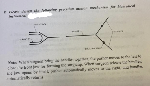 9. Please design_the following precision motion mechanism for biomedical
instrument
FRONT JAW
PUSHER
HANDLES
SURGIKLIP-
LOCATION PIN
Note: When surgeon bring the handles together, the pusher moves to the left to
close the front jaw for forming the surgiclip. When surgeon release the handles,
the jaw opens by itself, pusher automatically moves to the right, and handles
automatically returns.
