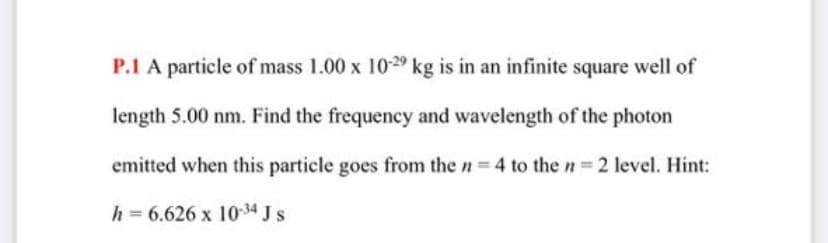 P.1 A particle of mass 1.00 x 10-29 kg is in an infinite square well of
length 5.00 nm. Find the frequency and wavelength of the photon
emitted when this particle goes from the n 4 to the n 2 level. Hint:
h = 6.626 x 10-34 J s
