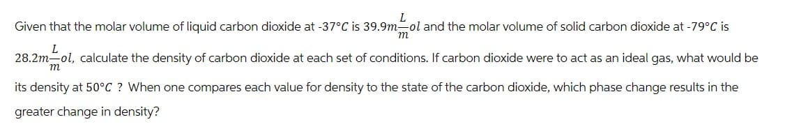 L
Given that the molar volume of liquid carbon dioxide at -37°C is 39.9m-ol and the molar volume of solid carbon dioxide at -79°C is
L
m
28.2m-ol, calculate the density of carbon dioxide at each set of conditions. If carbon dioxide were to act as an ideal gas, what would be
its density at 50°C ? When one compares each value for density to the state of the carbon dioxide, which phase change results in the
greater change in density?