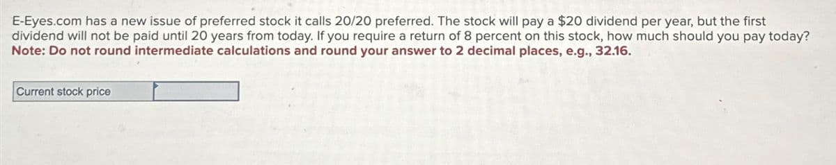 E-Eyes.com has a new issue of preferred stock it calls 20/20 preferred. The stock will pay a $20 dividend per year, but the first
dividend will not be paid until 20 years from today. If you require a return of 8 percent on this stock, how much should you pay today?
Note: Do not round intermediate calculations and round your answer to 2 decimal places, e.g., 32.16.
Current stock price