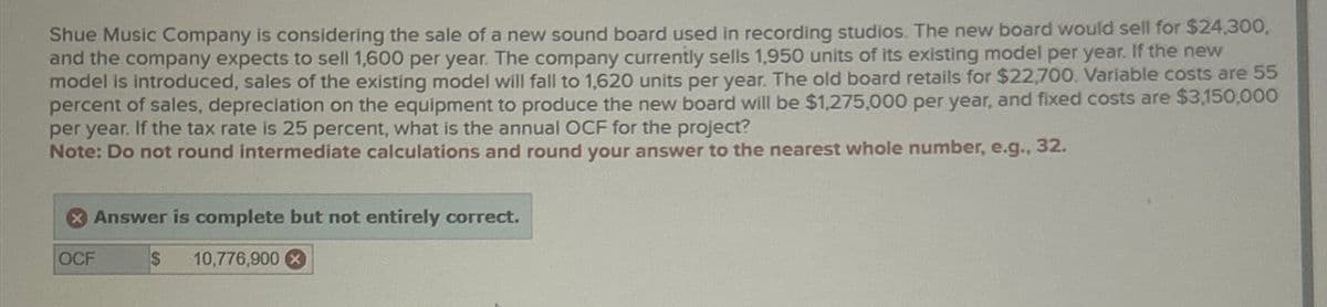 Shue Music Company is considering the sale of a new sound board used in recording studios. The new board would sell for $24,300,
and the company expects to sell 1,600 per year. The company currently sells 1,950 units of its existing model per year. If the new
model is introduced, sales of the existing model will fall to 1,620 units per year. The old board retails for $22,700. Variable costs are 55
percent of sales, depreciation on the equipment to produce the new board will be $1,275,000 per year, and fixed costs are $3,150,000
per year. If the tax rate is 25 percent, what is the annual OCF for the project?
Note: Do not round intermediate calculations and round your answer to the nearest whole number, e.g., 32.
OCF
Answer is complete but not entirely correct.
$
10,776,900x