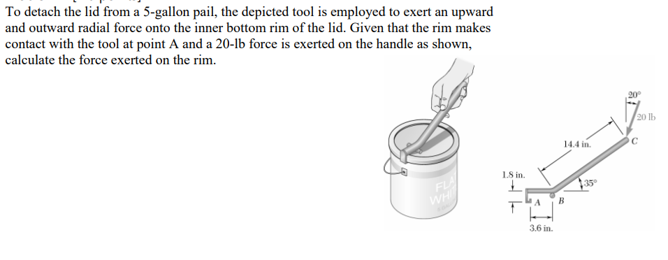 To detach the lid from a 5-gallon pail, the depicted tool is employed to exert an upward
and outward radial force onto the inner bottom rim of the lid. Given that the rim makes
contact with the tool at point A and a 20-lb force is exerted on the handle as shown,
calculate the force exerted on the rim.
FLA
WHIT
1.8 in.
14.4 in.
A B
3.6 in.
$35⁰
20⁰
20 lb
C