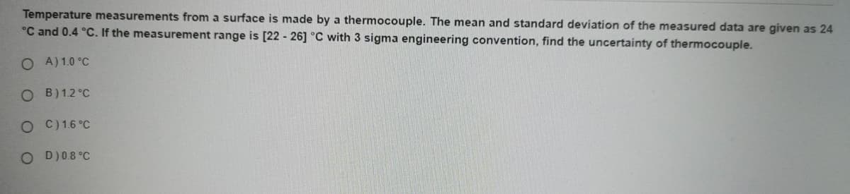 Temperature measurements from a surface is made by a thermocouple. The mean and standard deviation of the measured data are given as 24
°C and 0.4 °C. If the measurement range is [22 - 26] °C with 3 sigma engineering convention, find the uncertainty of thermocouple.
O A) 1.0 °C
O B)12 °C
O C) 1.6 °C
O D)08 °C
