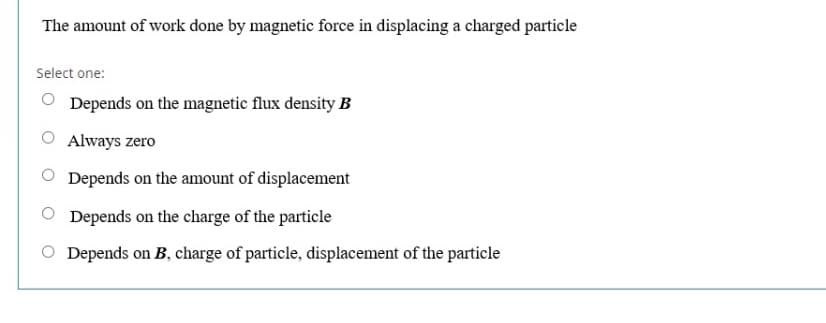 The amount of work done by magnetic force in displacing a charged particle
Select one:
O Depends on the magnetic flux density B
O Always zero
Depends on the amount of displacement
Depends on the charge of the particle
O Depends on B, charge of particle, displacement of the particle
