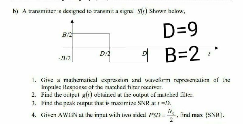 b) A transmitter is designed to transmit a signal Ss(t) Shown below,
D=9
B/2
B=2
D/2
D
-B/2
1. Give a mathematical expression and waveform representation of the
Impulse Response of the matched filter receiver.
2. Find the output g(t) obtained at the output of matched filter.
No
3. Find the peak output that is maximize SNR at t =D.
4. Given AWGN at the input with two sided PSD=
2
find max {SNR}.
