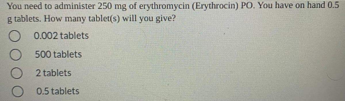You need to administer 250 mg of erythromycin (Erythrocin) PO. You have on hand 0.5
g tablets. How many tablet(s) will you give?
O 0.002 tablets
O500 tablets
) 2 tablets
0.5 tablets
