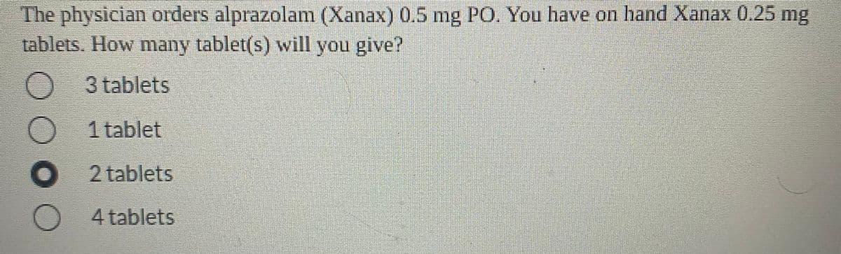 The physician orders alprazolam (Xanax) 0.5 mg PO. You have on hand Xanax 0.25 mg
tablets. How many tablet(s) will you give?
3 tablets
1 tablet
2 tablets
4 tablets
DO OO
