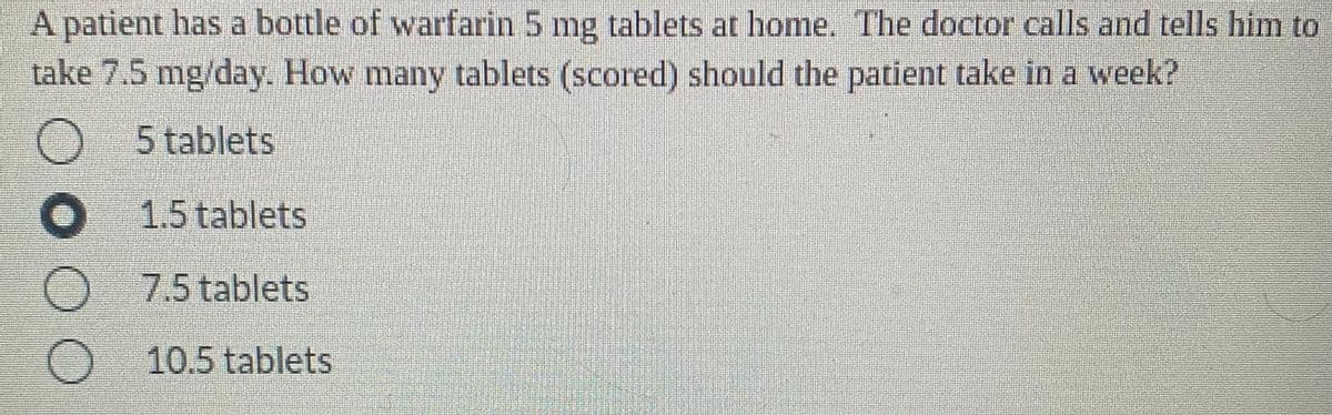 A patient has a bottle of warfarin 5 mg tablets at home. The doctor calls and tells him to
take 7.5 mg/day. How many tablets (scored) should the patient take in a week?
5 tablets
O 1.5 tablets
O 7.5 tablets
O 10.5 tablets
