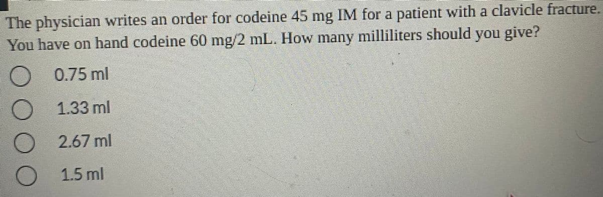 The physician writes an order for codeine 45 mg IM for a patient with a clavicle fracture.
You have on hand codeine 60 mg/2 mL. How many milliliters should you give?
0.75 ml
1.33 ml
2.67 ml
1.5 ml
O O OO
