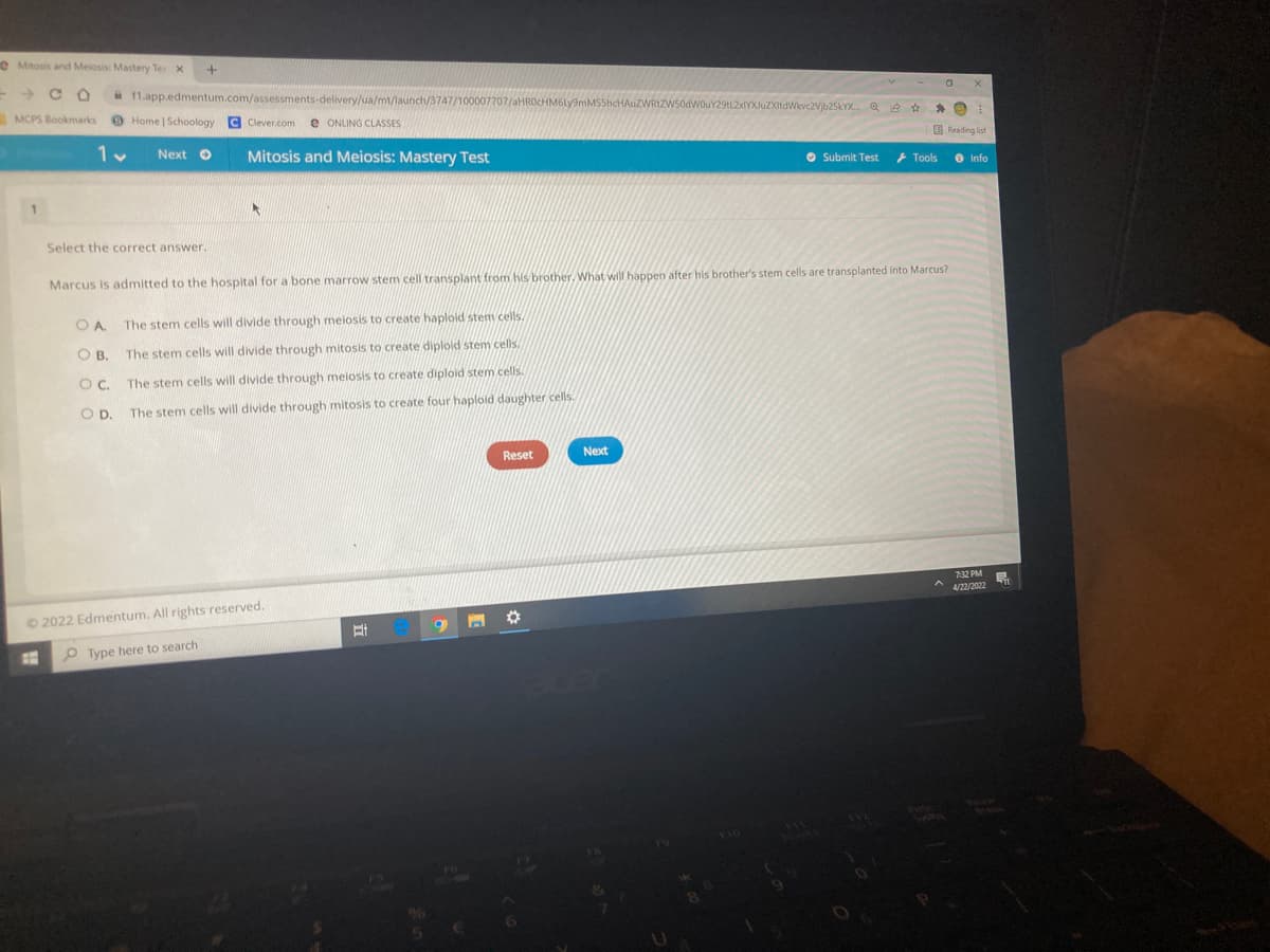 eMitosis and Meiosis: Mastery Tes X
a 1.app.edmentum.com/assessments-delivery/ua/mt/launch/3747/10
JuZXitdWikvc2Vjb25kYX. Q e * * e
MCPS Bookmarks
Home | Schoology C Clever.com e ONLING CLASSES
E Reading list
Next O
Mitosis and Meiosis: Mastery Test
O Submit Test
+ Tools
O Info
Select the correct answer.
Marcus is admitted to the hospital for a bone marrow stem cell transplant from hs brother. What will happen after his brother's stem cells are transplanted into Marcus?
OA.
The stem cells will divide through meiosis to create haploid stem cells.
O B.
The stem cells will divide through mitosis to create diploid stem cels.
OC.
The stem cells will divide through meiosis to create diploid stem cells.
OD.
The stem cells will divide through mitosis to create four haploid daughter cells.
Reset
Next
732 PM
4/22/2022
O 2022 Edmentum. All rights reserved.
O Type here to search
