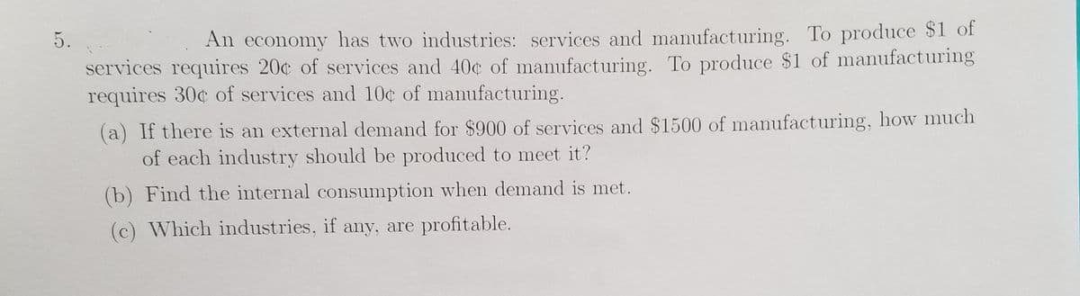 5.
An economy has two industries: services and manufacturing. To produce $1 of
services requires 20¢ of services and 40¢ of manufacturing. To produce $1 of manufacturing
requires 30c of services and 10¢ of manufacturing.
(a) If there is an external demand for $900 of services and $1500 of manufacturing, how much
of each industry should be produced to meet it?
(b) Find the internal consumption when demand is met.
(c) Which industries, if any, are profitable.
