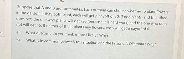 Suppose that A and B are roommates. Each of them can choose whether to plant flowers
in the garden. If they both plant, each will get a payoff of 30. If one plants, and the other
does not, the one who plants will get -20 (because it is hard work) and the one who does
not will get 45. If neither of them plants any flowers, each will get a payoff of 0.
a)
What outcome do you think is most likely? Why?
on
b)
What is in common between this situation and the Prisoner's Dilemma? Why?
