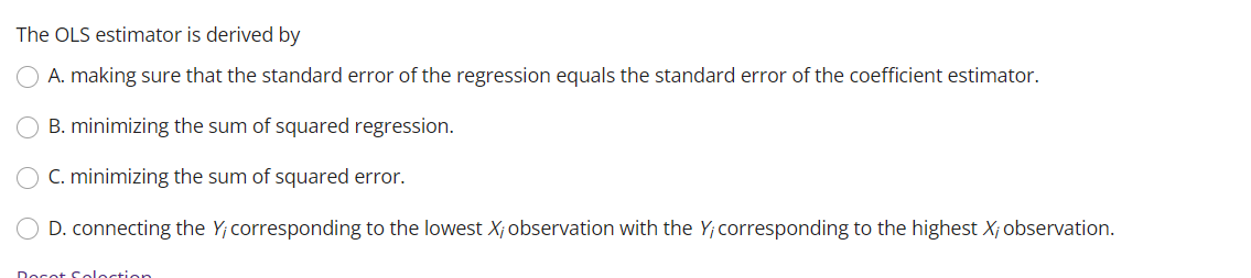The OLS estimator is derived by
A. making sure that the standard error of the regression equals the standard error of the coefficient estimator.
B. minimizing the sum of squared regression.
C. minimizing the sum of squared error.
D. connecting the Y; corresponding to the lowest X; observation with the Y; corresponding to the highest X; observation.
Decat Celoction
O O
