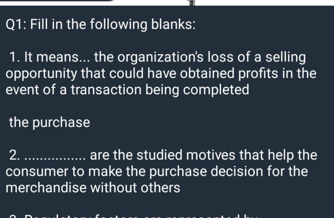 Q1: Fill in the following blanks:
1. It means... the organization's loss of a selling
opportunity that could have obtained profits in the
event of a transaction being completed
the purchase
2. ..
are the studied motives that help the
consumer to make the purchase decision for the
merchandise without others
