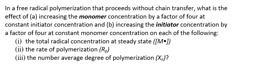 In a free radical polymerization that proceeds without chain transfer, what is the
effect of (a) increasing the monomer concentration by a factor of four at
constant initiator concentration and (b) increasing the initiator concentration by
a factor of four at constant monomer concentration on each of the following:
(i) the total radical concentration at steady state ([M•])
(ii) the rate of polymerization (Rp)
(iii) the number average degree of polymerization (X,)?
