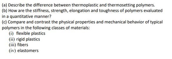 (a) Describe the difference between thermoplastic and thermosetting polymers.
(b) How are the stiffness, strength, elongation and toughness of polymers evaluated
in a quantitative manner?
(c) Compare and contrast the physical properties and mechanical behavior of typical
polymers in the following classes of materials:
(i) flexible plastics
(ii) rigid plastics
(iii) fibers
(iv) elastomers
