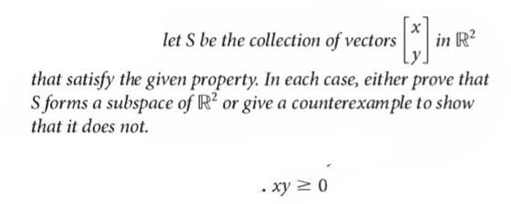 let S be the collection of vectors
in R?
that satisfy the given property. In each case, either prove that
S forms a subspace of R or give a counterexample to show
that it does not.
• xy 20
