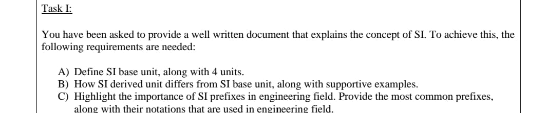 Task I:
You have been asked to provide a well written document that explains the concept of SI. To achieve this, the
following requirements are needed:
A) Define SI base unit, along with 4 units.
B) How SI derived unit differs from SI base unit, along with supportive examples.
C) Highlight the importance of SI prefixes in engineering field. Provide the most common prefixes,
along with their notations that are used in engineering field.
