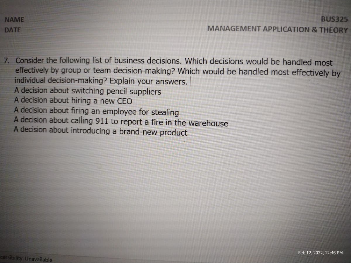 BUS325
MANAGEMENT APPLICATION & THEORY
NAME
DATE
7. Consider the following list of business decisions. Which decisions would be handled most
effectively by group or team decision-making? Which would be handled most effectively by
individual decision-making? Explain your answers.
A decision about switching pencil suppliers
A decision about hiring a new CEO
A decision about firing an employee for stealing
A decision about calling 911 to report a fire in the warehouse
A decision about introducing a brand-new product
Feb 12, 2022, 12:46 PM
cessibility: Unavailable
