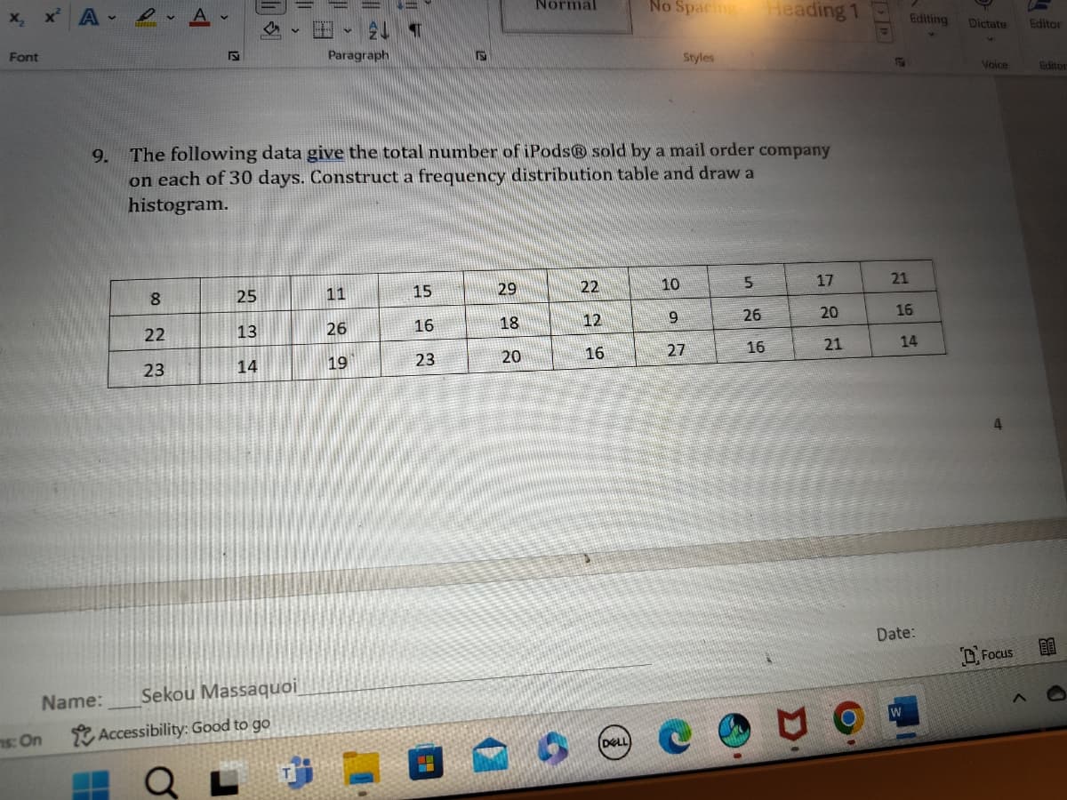 X₂
A
Font
F
↓
V
2
Paragraph
Γ
Normal
No Spacing Heading 1
Editing Dictate
Editor
Styles
9. The following data give the total number of iPods® sold by a mail order company
on each of 30 days. Construct a frequency distribution table and draw a
histogram.
USA
Voice
Editor
8
25
11
15
29
22
10
22
13
26
16
18
12
23
14
19
23
20
16
292
5
17
21
26
20
16
27
16
21
14
ms: On
Name:
Sekou Massaquoi
Accessibility: Good to go
L
(DELL)
Date:
Focus