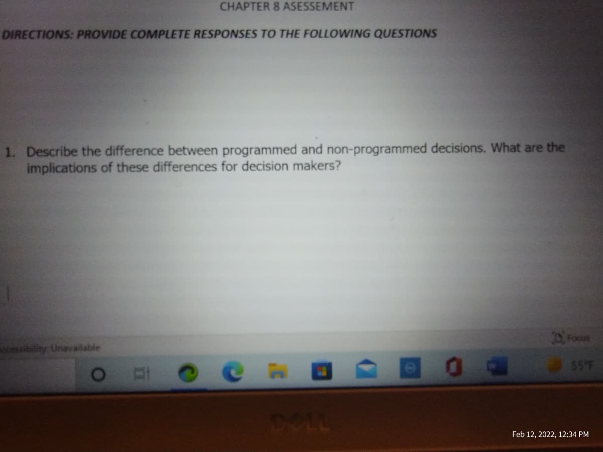 CHAPTER 8 ASESSEMENT
DIRECTIONS: PROVIDE COMPLETE RESPONSES TO THE FOLLOWING QUESTIONS
1. Describe the difference between programmed and non-programmed decisions. What are the
implications of these differences for decision makers?
Focu
ces cibility: Unavailable
55°F
DOLL
Feb 12, 2022, 12:34 PM
