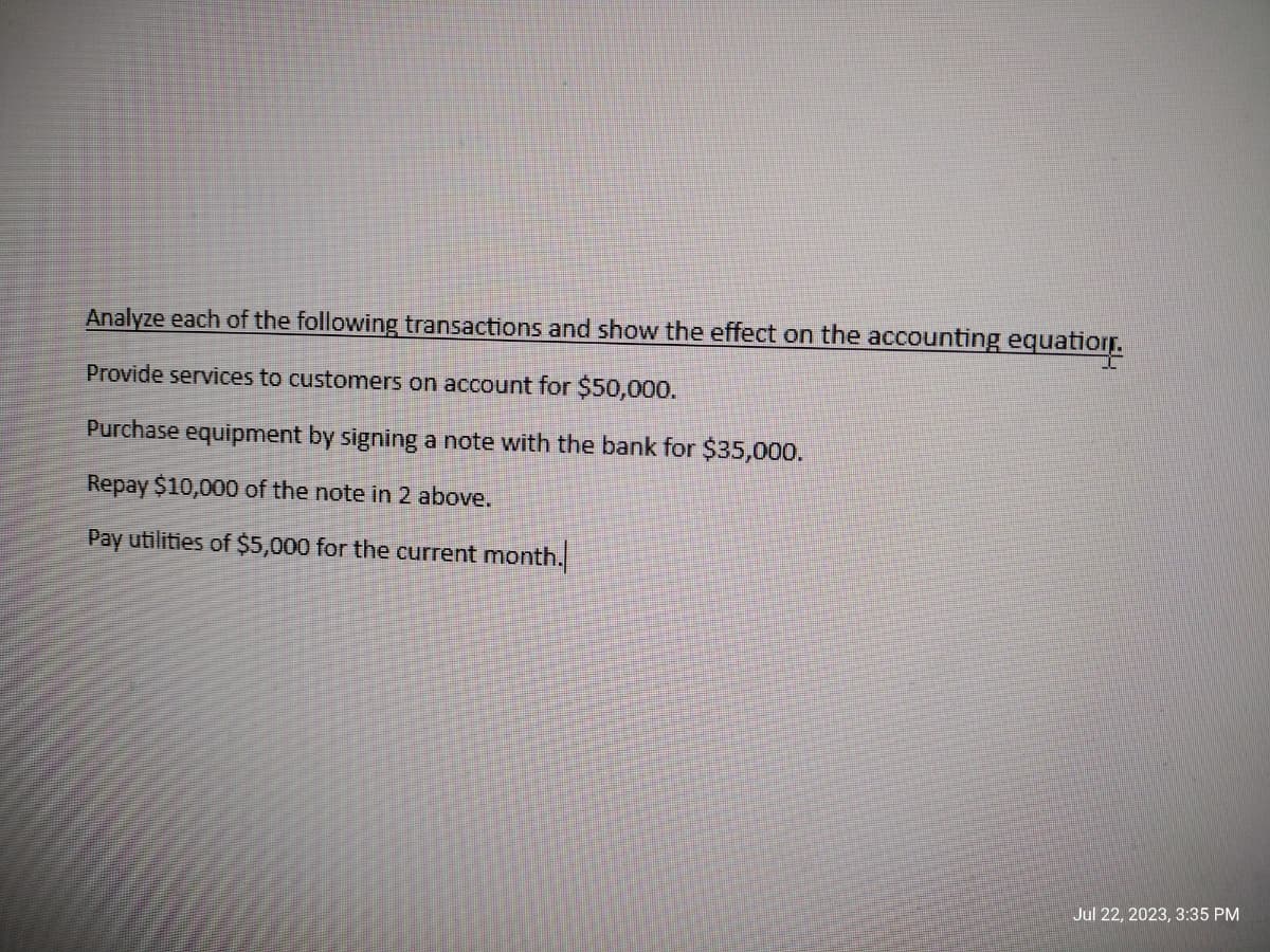 Analyze each of the following transactions and show the effect on the accounting equation.
Provide services to customers on account for $50,000.
Purchase equipment by signing a note with the bank for $35,000.
Repay $10,000 of the note in 2 above.
Pay utilities of $5,000 for the current month.
Jul 22, 2023, 3:35 PM