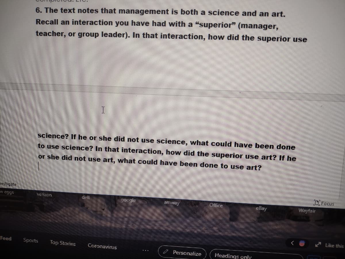6. The text notes that management is both a science and an art.
Recall an interaction you have had with a "superior" (manager,
teacher, or group leader). In that interaction, how did the superior use
science? If he or she did not use science, what could have been done
to use science? In that interaction, how did the superior use art? If he
or she did not use art, what could have been done to use art?
estigate
OFocus
w eggs
verizon
dell
google
Office
eBay
Wayfair
amway
Like this
Feed
Sports
Top Stories
Coronavirus
O Personalize
Headings only

