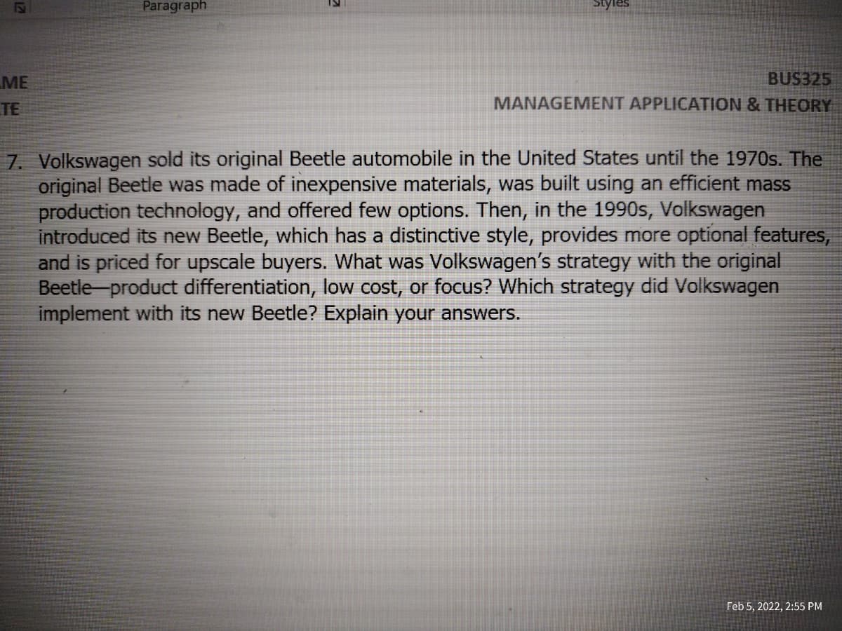 Paragraph
Styles
BUS325
MANAGEMENT APPLICATION & THEORY
ME
TE
7. Volkswagen sold its original Beetle automobile in the United States until the 1970s. The
original Beetle was made of inexpensive materials, was built using an efficient mass
production technology, and offered few options. Then, in the 1990s, Volkswagen
introduced its new Beetle, which has a distinctive style, provides more optional features,
and is priced for upscale buyers. What was Volkswagen's strategy with the original
Beetle product differentiation, low cost, or focus? Which strategy did Volkswagen
implement with its new Beetle? Explain your answers.
Feb 5, 2022, 2:55 PM
