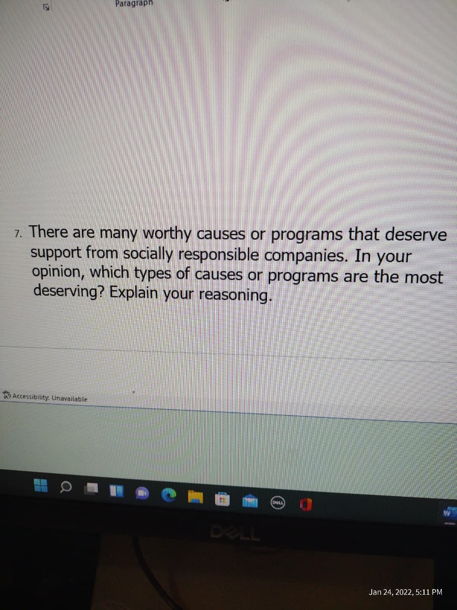 Paragraph
7. There are many worthy causes or programs that deserve
support from socially responsible companies. In your
opinion, which types of causes or programs are the most
deserving? Explain your reasoning.
Accessibility: Unavailable
DOLL
DELL
Jan 24, 2022, 5:11 PM
