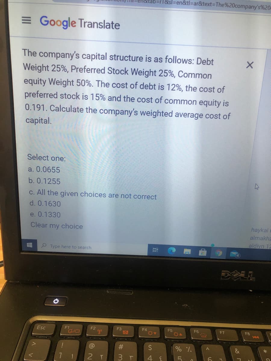 atab=r1&sl=en&tl%3Dar&text%3DThe%20company's%20
= Google Translate
The company's capital structure is as follows: Debt
Weight 25%, Preferred Stock Weight 25%, Common
equity Weight 50%. The cost of debt is 12%, the cost of
preferred stock is 15% and the cost of common equity is
0.191. Calculate the company's weighted average cost of
capital.
Select one:
a. 0.0655
b. 0.1255
C. All the given choices are not correct
d. 0.1630
e. 0.1330
Clear my choice
haykal
almakha
aldiyn 12
Type here to search
Esc
F1
F2
F3
F4
F5
F6
F7
F8
@
#3
24
*
2 T
3.
