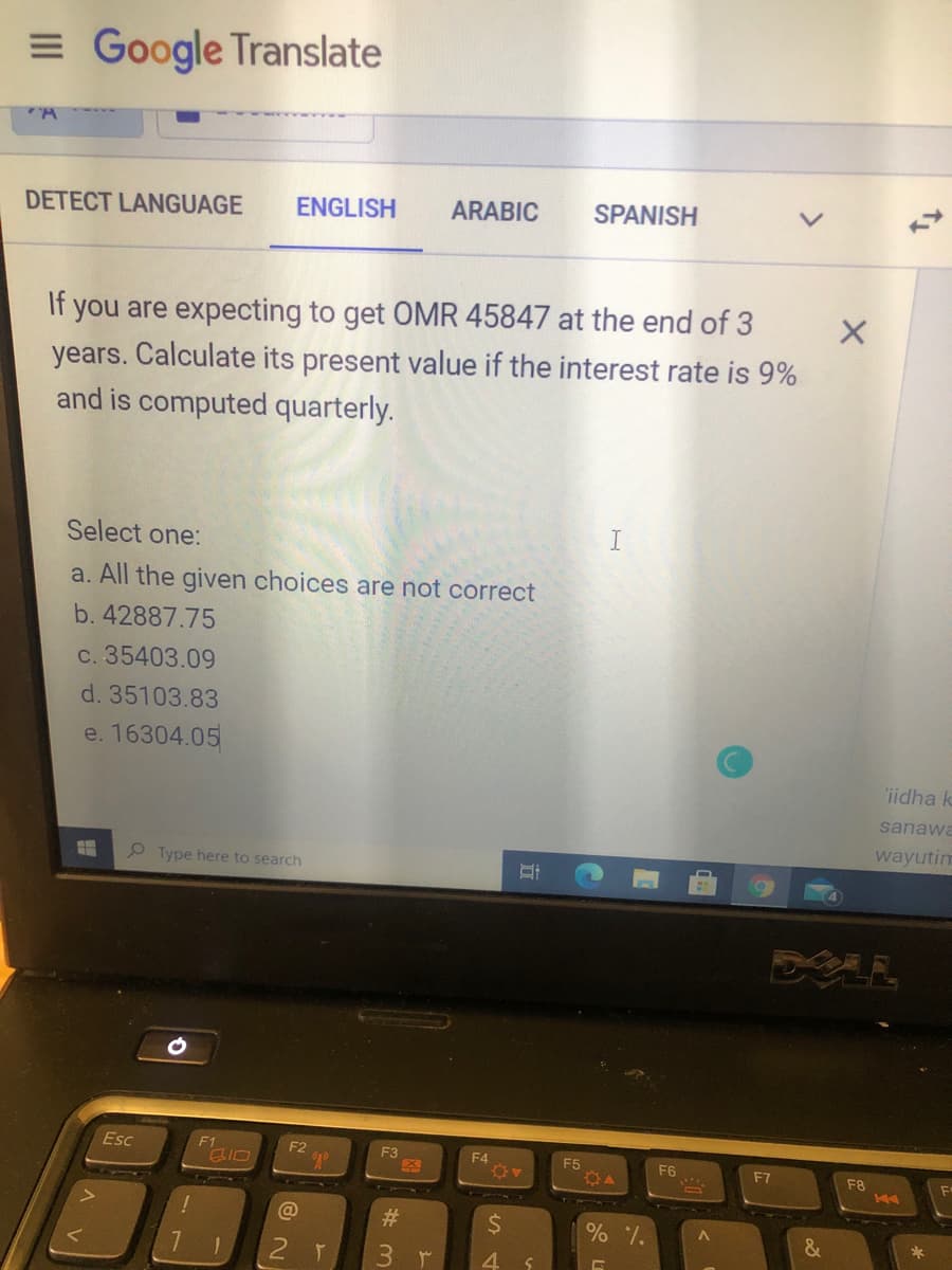 = Google Translate
DETECT LANGUAGE
ENGLISH
ARABIC
SPANISH
If you are expecting to get OMR 45847 at the end of 3
years. Calculate its present value if the interest rate is 9%
and is computed quarterly.
Select one:
a. All the given choices are not correct
b. 42887.75
c. 35403.09
d. 35103.83
e. 16304.05
iidha k
sanawa
wayutim
P Type here to search
DELL
Esc
F1
F2
E3
F4
E5
F6
F7
F8
@
%23
%24
3r
4.
