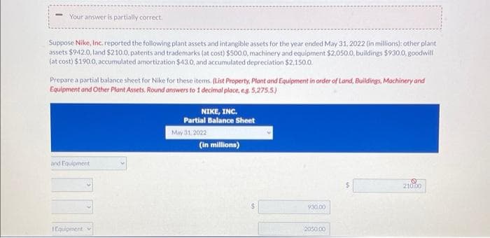 Your answer is partially correct.
Suppose Nike, Inc. reported the following plant assets and intangible assets for the year ended May 31, 2022 (in millions): other plant
assets $942.0, land $210.0, patents and trademarks (at cost) $500.0, machinery and equipment $2,050.0, buildings $930.0, goodwill
(at cost) $190.0, accumulated amortization $43.0, and accumulated depreciation $2,150.0
Prepare a partial balance sheet for Nike for these items. (List Property, Plant and Equipment in order of Land, Buildings, Machinery and
Equipment and Other Plant Assets. Round answers to 1 decimal place, e.g. 5,275.5.)
and Equipment
Η Equipmeniti
NIKE, INC.
Partial Balance Sheet
May 31, 2022
(in millions)
930,00
2050.00
210.00