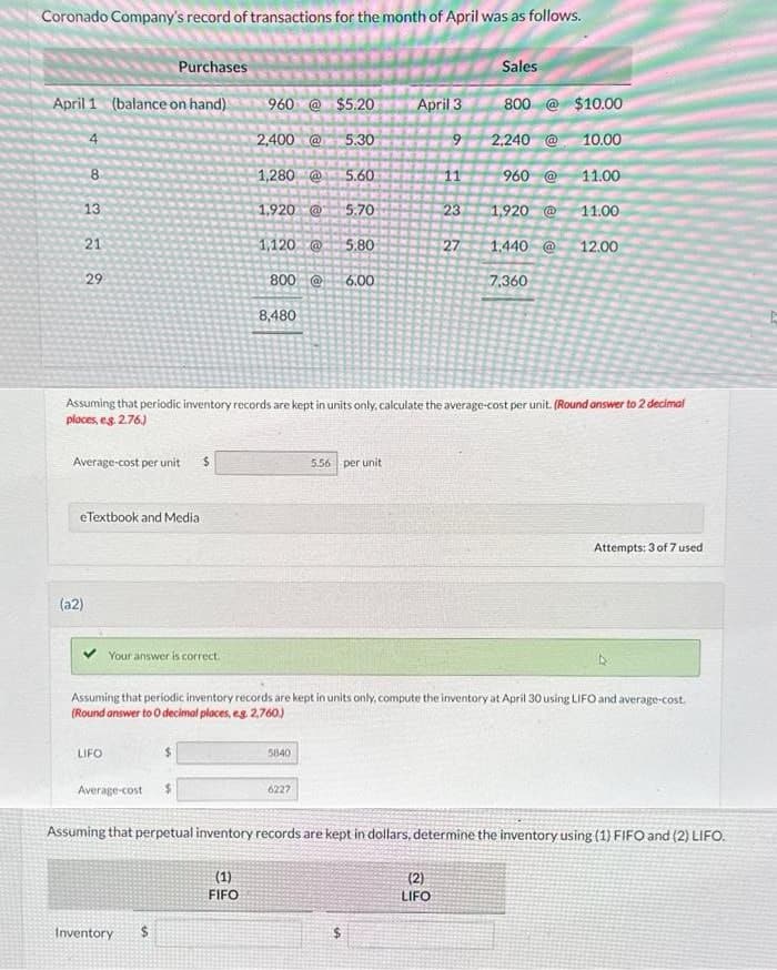 Coronado Company's record of transactions for the month of April was as follows.
April 1 (balance on hand)
8
13
21
29
(a2)
Average-cost per unit $
Purchases
eTextbook and Media
LIFO
Your answer is correct.
Average-cost
960 @ $5.20
2,400 @ 5.30
1,280 @ 5.60
Inventory $
1,920 @
1,120 @
(1)
FIFO
8,480
800 @ 6.00
5.70
5840
5.80
6227
Assuming that periodic inventory records are kept in units only, calculate the average-cost per unit. (Round answer to 2 decimal
places, e.g. 2.76.)
5.56 per unit
April 3
$
9
11
482
(2)
LIFO
23
Assuming that periodic inventory records are kept in units only, compute the inventory at April 30 using LIFO and average-cost.
(Round answer to O decimal places, eg. 2,760)
27
Sales
800 @$10.00
2,240 @ 10.00
960 @
1,920 @
1.440 @
7,360
11.00
11.00
12.00
Assuming that perpetual inventory records are kept in dollars, determine the inventory using (1) FIFO and (2) LIFO.
Attempts: 3 of 7 used