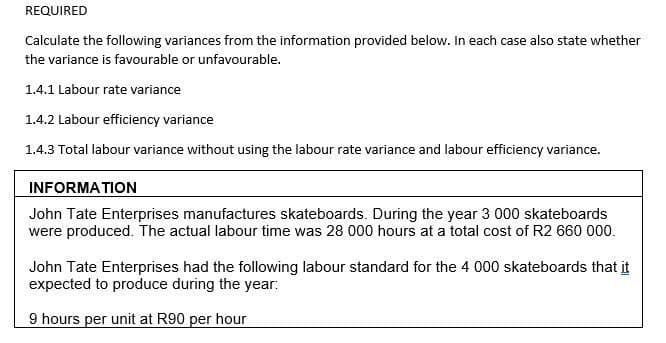 REQUIRED
Calculate the following variances from the information provided below. In each case also state whether
the variance is favourable or unfavourable.
1.4.1 Labour rate variance
1.4.2 Labour efficiency variance
1.4.3 Total labour variance without using the labour rate variance and labour efficiency variance.
INFORMATION
John Tate Enterprises manufactures skateboards. During the year 3 000 skateboards
were produced. The actual labour time was 28 000 hours at a total cost of R2 660 000.
John Tate Enterprises had the following labour standard for the 4 000 skateboards that it
expected to produce during the year:
9 hours per unit at R90 per hour