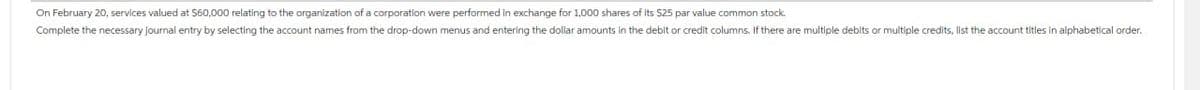 On February 20, services valued at $60,000 relating to the organization of a corporation were performed in exchange for 1,000 shares of its $25 par value common stock.
Complete the necessary journal entry by selecting the account names from the drop-down menus and entering the dollar amounts in the debit or credit columns. If there are multiple debits or multiple credits, list the account titles in alphabetical order.