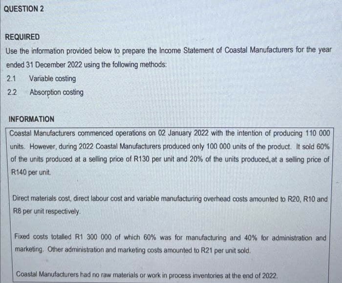 QUESTION 2
REQUIRED
Use the information provided below to prepare the Income Statement of Coastal Manufacturers for the year
ended 31 December 2022 using the following methods:
2.1 Variable costing
2.2
Absorption costing
INFORMATION
Coastal Manufacturers commenced operations on 02 January 2022 with the intention of producing 110 000
units. However, during 2022 Coastal Manufacturers produced only 100 000 units of the product. It sold 60%
of the units produced at a selling price of R130 per unit and 20% of the units produced, at a selling price of
R140 per unit.
Direct materials cost, direct labour cost and variable manufacturing overhead costs amounted to R20, R10 and
R8 per unit respectively.
Fixed costs totalled R1 300 000 of which 60% was for manufacturing and 40% for administration and
marketing. Other administration and marketing costs amounted to R21 per unit sold.
Coastal Manufacturers had no raw materials or work in process inventories at the end of 2022.