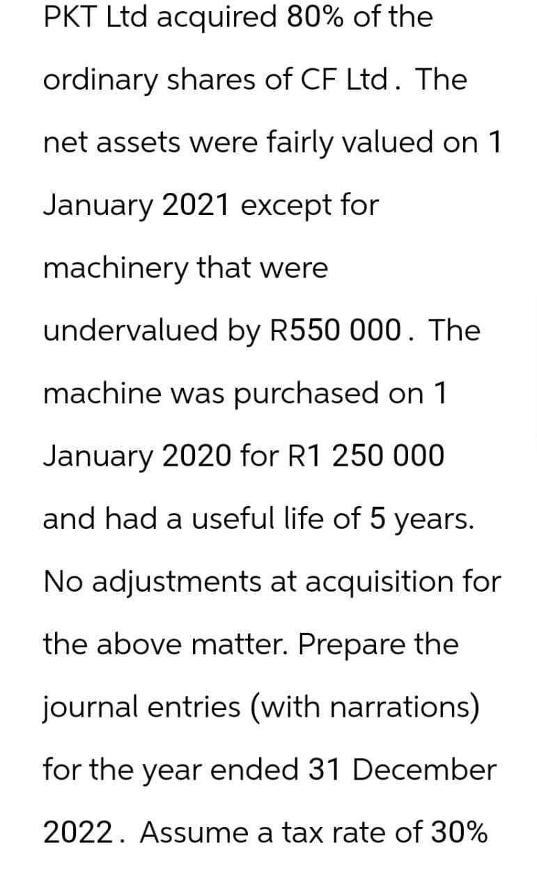 PKT Ltd acquired 80% of the
ordinary shares of CF Ltd. The
net assets were fairly valued on 1
January 2021 except for
machinery that were
undervalued by R550 000. The
machine was purchased on 1
January 2020 for R1 250 000
and had a useful life of 5 years.
No adjustments at acquisition for
the above matter. Prepare the
journal entries (with narrations)
for the year ended 31 December
2022. Assume a tax rate of 30%