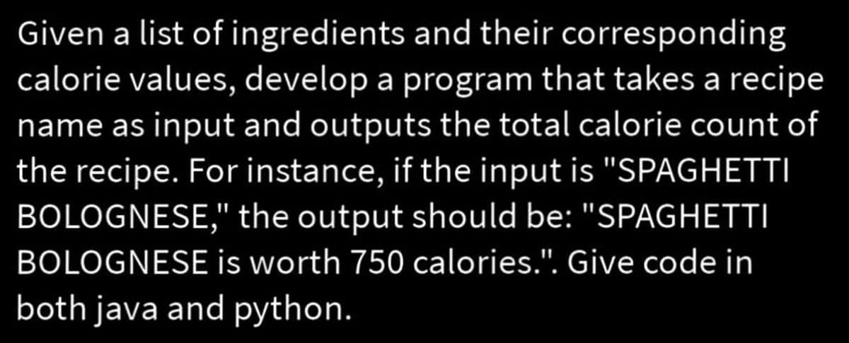 Given a list of ingredients and their corresponding
calorie values, develop a program that takes a recipe
name as input and outputs the total calorie count of
the recipe. For instance, if the input is "SPAGHETTI
BOLOGNESE," the output should be: "SPAGHETTI
BOLOGNESE is worth 750 calories.". Give code in
both java and python.