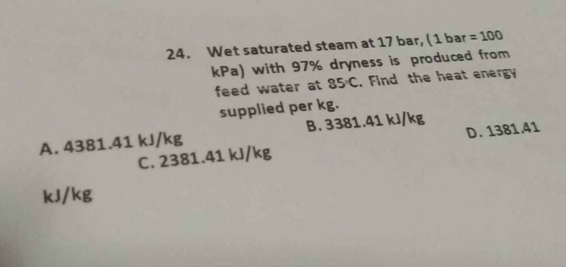 24. Wet saturated steam at 17 bar, (1 bar = 100
kPa) with 97% dryness is produced from
feed water at 85 C. Find the heat energy
A. 4381.41 kJ/kg
kJ/kg
supplied per kg.
C. 2381.41 kJ/kg
B. 3381.41 kJ/kg
D. 1381.41