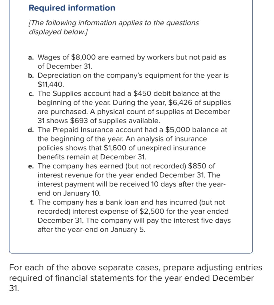 Required information
[The following information applies to the questions
displayed below.]
a. Wages of $8,000 are earned by workers but not paid as
of December 31.
b. Depreciation on the company's equipment for the year is
$11,440.
c. The Supplies account had a $450 debit balance at the
beginning of the year. During the year, $6,426 of supplies
are purchased. A physical count of supplies at December
31 shows $693 of supplies available.
d. The Prepaid Insurance account had a $5,000 balance at
the beginning of the year. An analysis of insurance
policies shows that $1,600 of unexpired insurance
benefits remain at December 31.
e. The company has earned (but not recorded) $850 of
interest revenue for the year ended December 31. The
interest payment will be received 10 days after the year-
end on January 10.
f. The company has a bank loan and has incurred (but not
recorded) interest expense of $2,500 for the year ended
December 31. The company will pay the interest five days
after the year-end on January 5.
For each of the above separate cases, prepare adjusting entries
required of financial statements for the year ended December
31.
