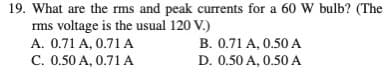 19. What are the rms and peak currents for a 60 W bulb? (The
rms voltage is the usual 120 V.)
A. 0.71 A, 0.71 A
C. 0.50 A, 0.71 A
B. 0.71 A, 0.50 A
D. 0.50 A, 0.50 A
