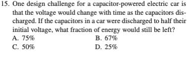 15. One design challenge for a capacitor-powered electric car is
that the voltage would change with time as the capacitors dis-
charged. If the capacitors in a car were discharged to half their
initial voltage, what fraction of energy would still be left?
A. 75%
C. 50%
B. 67%
D. 25%
