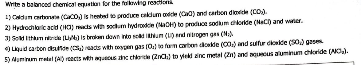 Write a balanced chemical equation for the following reactions.
1) Calcium carbonate (CaCO3) is heated to produce calcium oxide (CaO) and carbon dioxide (CO₂).
2) Hydrochloric acid (HCI) reacts with sodium hydroxide (NaOH) to produce sodium chloride (NaCl) and water.
3) Solid lithium nitride (LI3N₂) is broken down into solid lithlum (LI) and nitrogen gas (N₂).
4) Liquid carbon disulfide (CS₂) reacts with oxygen gas (O₂) to form carbon dioxide (CO₂) and sulfur dioxide (SO₂) gases.
5) Aluminum metal (Al) reacts with aqueous zinc chloride (ZnCl₂) to yield zinc metal (Zn) and aqueous aluminum chloride (AICI3).