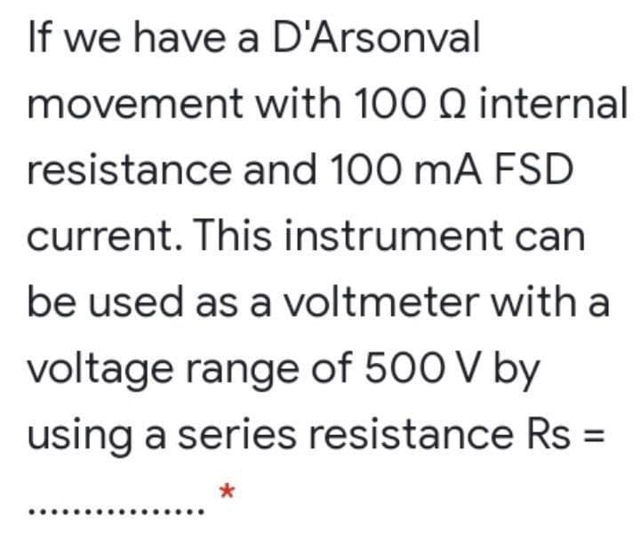 If we have a D'Arsonval
movement with 100 Q internal
resistance and 100 mA FSD
current. This instrument can
be used as a voltmeter with a
voltage range of 500 V by
using a series resistance Rs =
