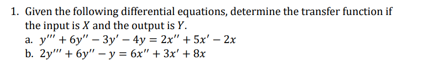 1. Given the following differential equations, determine the transfer function if
the input is X and the output is Y.
a. y' + 6y" - 3y' - 4y = 2x" + 5x' - 2x
b. 2y" + 6y" - y = 6x" + 3x' + 8x