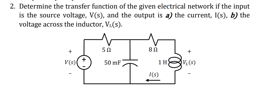 2. Determine the transfer function of the given electrical network if the input
is the source voltage, V(s), and the output is a) the current, I(s), b) the
voltage across the inductor, V₁(s).
+
V(s)
+
5Ω
50 mF
I
8 Ω
+
1 HVL (S)
I(s)