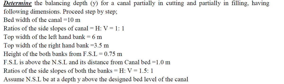 Determine the balancing depth (y) for a canal partially in cutting and partially in filling, having
following dimensions. Proceed step by step;
Bed width of the canal =10 m
Ratios of the side slopes of canal = H: V = 1: 1
Top width of the left hand bank = 6 m
Top width of the right hand bank =3.5 m
Height of the both banks from F.S.L = 0.75 m
F.S.L is above the N.S.L and its distance from Canal bed =1.0 m
Ratios of the side slopes of both the banks = H: V = 1.5: 1
Assume N.S.L be at a depth y above the designed bed level of the canal
