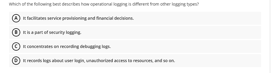 Which of the following best describes how operational logging is different from other logging types?
A It facilitates service provisioning and financial decisions.
B) It is a part of security logging.
It concentrates on recording debugging logs.
D) It records logs about user login, unauthorized access to resources, and so on.