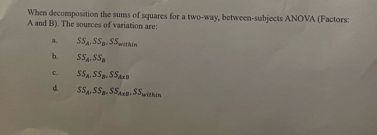 When decomposition the sums of squares for a two-way, between-subjects ANOVA (Factors:
A and B). The sources of variation are:
a.
SSA, SSB, SS within
b.
C.
SSA, SSB
SSA, SSB, SSAXB
d.
SSA, SSB, SSAXB, SS within